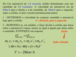 02) Um automóvel de 1,0 tonelada colidiu frontalmente com um
caminhão de 9,0 toneladas. A velocidade do automóvel era de
80km/h para a direita e a do caminhão, de 40km/h para a esquerda.
Após a colisão, os dois veículos permaneceram juntos.
1 - DETERMINE a velocidade do conjunto caminhão e automóvel
logo após a colisão.      V = 28 km/h, para a esquerda
2 - RESPONDA se, em módulo, a força devido à colisão que atuou
sobre o automóvel é maior, menor ou igual à aquela que atuou sobre
o caminhão. JUSTIFIQUE sua resposta.                   IGUAL
          Qantes  Qdepois
  m1.v1  m2 .v2  m1.v´1 m2 .v´2            Ação e Reação
     1.80  9.(40)  (1  9).V
          V  28km / h
 
