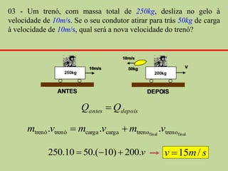 03 - Um trenó, com massa total de 250kg, desliza no gelo à
velocidade de 10m/s. Se o seu condutor atirar para trás 50kg de carga
à velocidade de 10m/s, qual será a nova velocidade do trenó?




                         Qantes  Qdepois

      mtrenó .vtrenó  mcarga .vcarga  mtrenofinal .vtrenofinal

             250.10  50.(10)  200.v                  v  15m / s
 