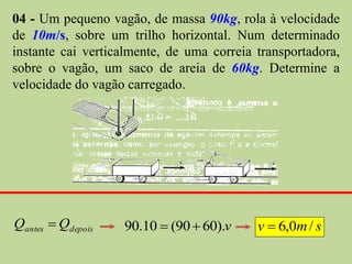 04 - Um pequeno vagão, de massa 90kg, rola à velocidade
de 10m/s, sobre um trilho horizontal. Num determinado
instante cai verticalmente, de uma correia transportadora,
sobre o vagão, um saco de areia de 60kg. Determine a
velocidade do vagão carregado.




Qantes  Qdepois   90.10  (90  60).v     v  6,0m / s
 