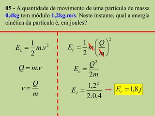 05 - A quantidade de movimento de uma partícula de massa
0,4kg tem módulo 1,2kg.m/s. Neste instante, qual a energia
cinética da partícula é, em joules?

                                         2
        1                    1 Q
    Ec  m.v 2           Ec  m. 
        2                    2 m
                                    2
     Q  m.v                    Q
                           Ec 
                                2m
         Q                          2
      v                  Ec 
                               1,2           Ec  1,8 j
         m                     2.0,4
 