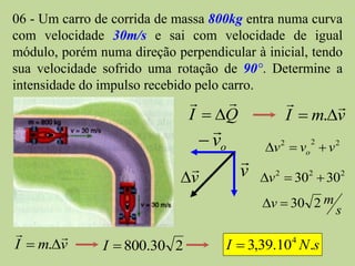 06 - Um carro de corrida de massa 800kg entra numa curva
com velocidade 30m/s e sai com velocidade de igual
módulo, porém numa direção perpendicular à inicial, tendo
sua velocidade sofrido uma rotação de 90°. Determine a
intensidade do impulso recebido pelo carro.
                                                   
                              I  Q           I  m.v
                                  
                                 vo       v 2  vo  v 2
                                                    2


                                      
                             v        v   v 2  302  302
                                           v  30 2 m
                                                         s
      
I  m.v       I  800.30 2         I  3,39.104 N .s
 