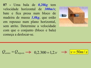 07 - Uma bala de 0,20kg tem
velocidade horizontal de 300m/s;
bate e fica presa num bloco de
madeira de massa 1,0kg, que estão
em repouso num plano horizontal,
sem atrito. Determine a velocidade
com que o conjunto (bloco e bala)
começa a deslocar-se.



Qantes  Qdepois   0,2.300  1,2.v   v  50m / s
 