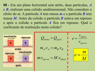 08 - Em um plano horizontal sem atrito, duas partículas, A
e B, realizam uma colisão unidimensional. Não considere o
efeito do ar. A partícula A tem massa m e a partícula B tem
massa M. Antes da colisão a partícula B estava em repouso
e após a colisão a partícula A fica em repouso. Qual o
coeficiente de restituição nesta colisão?

                                                    vafast.
                         Qantes  Qapós        e
                                                    vaprox.
                        mA .v A  mB .vB
                                                  m
                                               e
                      m.vaprox.  M .vafast.      M
 