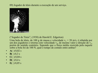 09) Jogador de tênis durante a execução de um serviço.




    (“Jogador de Ténis”, (1938) de Harold E. Edgerton)
    Uma bola de tênis, de 100 g de massa e velocidade v1 = 20 m/s, é rebatida por
    um dos jogadores e retorna com velocidade v2, de mesmo valor e direção de v1,
    porém de sentido contrário. Supondo que a força média exercida pela raquete
    sobre a bola foi de 100 N, qual o tempo de contato entre ambas?
•   A( ) 0,02 s
•   B( ) 0,3 s
•   C( ) 0,04 s
•   D( ) 0,4 s
•   E( ) 0,05 s
 