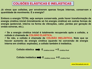 COLISÕES ELÁSTICAS E INELÁSTICAS
Já vimos que colisões, por envolverem apenas forças internas, conservam a
quantidade de movimento. E a energia?

Embora a energia TOTAL seja sempre conservada, pode haver transformação da
energia cinética inicial (inicialmente só há energia cinética) em outras formas de
energia (potencial, interna na forma de vibrações, calor, perdas por geração de
ondas sonoras, etc.).

    Se a energia cinética inicial é totalmente recuperada após a colisão, a
   colisão é chamada de COLISÃO ELÁSTICA.
    Se não, a colisão é chamada de COLISÃO INELÁSTICA. Note que se
   houver aumento da energia cinética (quando há conversão de energia
   interna em cinética: explosão), a colisão também é inelástica.

              Colisão elástica      E cinética inicial = E cinética final


              Colisão inelástica     E cinética inicial ǂ E cinética final

                                                                             www.fisicaatual.com.br
 