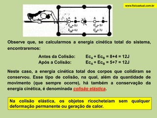 www.fisicaatual.com.br




Observe que, se calcularmos a energia cinética total do sistema,
encontraremos:
             Antes da Colisão:    EcA + EcB = 8+4 = 12J
             Após a Colisão:      EcA + EcB = 5+7 = 12J

Neste caso, a energia cinética total dos corpos que colidiram se
conservou. Esse tipo de colisão, na qual, além da quantidade de
movimento (que sempre ocorre), há também a conservação da
energia cinética, é denominada colisão elástica.

Na colisão elástica, os objetos ricocheteiam sem qualquer
deformação permanente ou geração de calor.
 