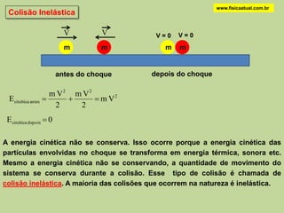 www.fisicaatual.com.br
 Colisão Inelástica

                           V         V      V=0   V=0
                           m         m        m   m


                         antes do choque   depois do choque

                     m V2 m V2
  E cinética antes            m V2
                      2    2
 E cinética depois  0

A energia cinética não se conserva. Isso ocorre porque a energia cinética das
partículas envolvidas no choque se transforma em energia térmica, sonora etc.
Mesmo a energia cinética não se conservando, a quantidade de movimento do
sistema se conserva durante a colisão. Esse tipo de colisão é chamada de
colisão inelástica. A maioria das colisões que ocorrem na natureza é inelástica.
 