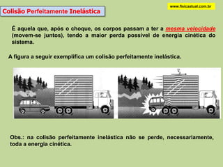 www.fisicaatual.com.br
Colisão Perfeitamente Inelástica

   É aquela que, após o choque, os corpos passam a ter a mesma velocidade
   (movem-se juntos), tendo a maior perda possível de energia cinética do
   sistema.

 A figura a seguir exemplifica um colisão perfeitamente inelástica.




  Obs.: na colisão perfeitamente inelástica não se perde, necessariamente,
  toda a energia cinética.
 