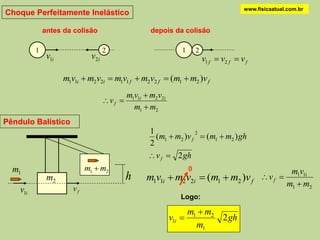 www.fisicaatual.com.br
Choque Perfeitamente Inelástico

              antes da colisão                         depois da colisão

          1                           2                            1       2
               v1i             v2 i                                            v1 f  v2 f  v f

                     m1v1i  m2v2i  m1v1 f  m2v2 f  (m1  m2 )v f
                                               m1v1i  m2v2i
                                      v f 
                                                 m1  m2
Pêndulo Balístico
                                                      1
                                                        (m1  m2 )v f  (m1  m2 ) gh
                                                                     2

                                                      2
                                                       v f  2 gh
  m1                         m1  m2                                   0                                    m1v1i
               m2                              h     m1v1i  m2v2i  (m1  m2 )v f                  v f 
                                                                                                           m1  m2
    v1i                 vf
                                                                  Logo:

                                                                       m1  m2
                                                               v1i            2 gh
                                                                         m1
 