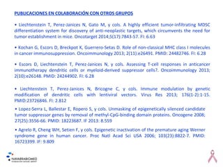 PUBLICACIONES EN COLABORACIÓN CON OTROS GRUPOS
• Liechtenstein T, Perez-Janices N, Gato M, y cols. A highly efficient tumor-infiltrating MDSC
differentiation system for discovery of anti-neoplastic targets, which circumvents the need for
tumor establishment in mice. Oncotarget 2014;5(17):7843-57. FI: 6.63
• Kochan G, Escors D, Breckpot K, Guerrero-Setas D. Role of non-classical MHC class I molecules
in cancer immunosuppression. Oncoimmunology 2013; 2(11):e26491. PMID: 24482746. FI: 6.28
• Escors D, Liechtenstein T, Perez-Janices N, y cols. Assessing T-cell responses in anticancer
immunotherapy dendritic cells or myeloid-derived suppressor cells?. Oncoimmunology 2013;
2(10):e26148. PMID: 24244902. FI: 6.28
• Liechtenstein T, Perez-Janices N, Bricogne C, y cols. Immune modulation by genetic
modification of dendritic cells with lentiviral vectors. Virus Res 2013; 176(1-2):1-15.
PMID:23726846. FI: 2.812
• Lopez-Serra L, Ballestar E, Ropero S, y cols. Unmasking of epigenetically silenced candidate
tumor suppressor genes by removal of methyl-CpG-binding domain proteins. Oncogene 2008;
27(25):3556-66. PMID: 18223687. IF 2013: 8.559
• Agrelo R, Cheng WH, Setien F, y cols. Epigenetic inactivation of the premature aging Werner
syndrome gene in human cancer. Proc Natl Acad Sci USA 2006; 103(23):8822-7. PMID:
16723399. IF: 9.809
 