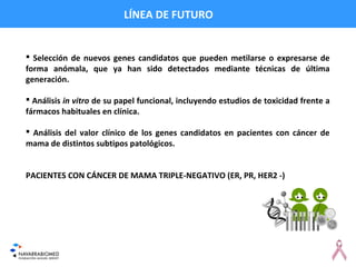 LÍNEA DE FUTURO
 Selección de nuevos genes candidatos que pueden metilarse o expresarse de
forma anómala, que ya han sido detectados mediante técnicas de última
generación.
 Análisis in vitro de su papel funcional, incluyendo estudios de toxicidad frente a
fármacos habituales en clínica.
 Análisis del valor clínico de los genes candidatos en pacientes con cáncer de
mama de distintos subtipos patológicos.
PACIENTES CON CÁNCER DE MAMA TRIPLE-NEGATIVO (ER, PR, HER2 -)
 