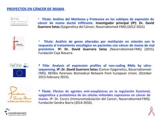 PROYECTOS EN CÁNCER DE MAMA
 Título: Análisis del Metiloma y Proteoma en los subtipos de expresión de
cáncer de mama ductal infiltrante. Investigador principal (IP): Dr. David
Guerrero Setas (Epigenética del Cáncer, Navarrabiomed-FMS) (2012-2015)
 Title: Analysis of expression profiles of non-coding RNAs by ultra-
sequencing. IP: Dr. David Guerrero Setas (Cancer Epigenetics, Navarrabiomed-
FMS). REFBio Pyrenees Biomedical Network from European Union. (October
2013-February 2015).
 Título: Análisis de genes alterados por metilación en relación con la
respuesta al tratamiento oncológico en pacientes con cáncer de mama de mal
pronóstico. IP: Dr. David Guerrero Setas (Navarrabiomed-FMS) (2015).
Fundación Caja Navarra.
 Título: Efectos de agentes anti-neoplásicos en la regulación funcional,
epigenética y proteómica de las células mileoides supresoras en cáncer de
mama. IP: Dr. Escors (Immunomodulación del Cancer, Navarrabiomed-FMS).
Fundación Sandra Ibarra (2014-2016).
 