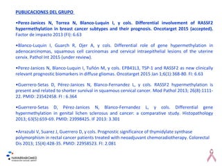 PUBLICACIONES DEL GRUPO
•Perez-Janices N, Torrea N, Blanco-Luquin I, y cols. Differential involvement of RASSF2
hypermethylation in breast cancer subtypes and their prognosis. Oncotarget 2015 (accepted).
Factor de impacto 2013 (FI): 6.63
•Blanco-Luquin I, Guarch R, Ojer A, y cols. Differential role of gene hypermethylation in
adenocarcinomas, squamous cell carcinomas and cervical intraepithelial lesions of the uterine
cervix. Pathol Int 2015 (under review).
•Perez-Janices N, Blanco-Luquin I, Tuñón M, y cols. EPB41L3, TSP-1 and RASSF2 as new clinically
relevant prognostic biomarkers in diffuse gliomas. Oncotarget 2015 Jan 1;6(1):368-80. FI: 6.63
•Guerrero-Setas D, Pérez-Janices N, Blanco-Fernandez L, y cols. RASSF2 hypermethylation is
present and related to shorter survival in squamous cervical cancer. Mod Pathol 2013; 26(8):1111-
22. PMID: 23542458. FI : 6.364
•Guerrero-Setas D, Pérez-Janices N, Blanco-Fernandez L, y cols. Differential gene
hypermethylation in genital lichen sclerosus and cancer: a comparative study. Histopathology
2013; 63(5):659-69. PMID: 23998425. IF 2013: 3.301
•Arrazubi V, Suarez J, Guerrero D, y cols. Prognostic significance of thymidylate synthase
polymorphism in rectal cancer patients treated with neoadjuvant chemoradiotherapy. Colorectal
Dis 2013; 15(4):428-35. PMID: 22958523. FI: 2.081
 