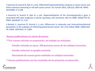 • Guerrero D, Guarch R, Ojer A, y cols. Hypermethylation of the thrombospondin-1 gene is
associated with poor prognosis in penile squamous cell carcinoma. BJU Int 2008; 102(6):747-55.
PMID: 18336597. FI: 3.13
• Bertolo C, Guerrero D, Vicente F, y cols. Differences in molecular and immunohistochemical
parameters in the subtypes of infiltrating ductal breast cancer. Am J Clin Pathol 2008; 130(3):414-
24. PMID: 18701415. FI: 3.005
Nuevas publicaciones en cáncer de mama:
 Tres nuevos artículos en preparación, de trabajos ya realizados:
-Estudio realizado en aprox. 700 pacientes acerca de los subtipos tumorales.
-Estudio molecular en ganglio centinela.
-Descripción de nuevos genes metilados en subtipos tumorales.
 Nuevas publicaciones con los resultados de los proyectos en desarrollo.
• Guerrero D, Guarch R, Ojer A, y cols. Differential hypermethylation of genes in vulvar cancer and
lichen sclerosus coexisting or not with vulvar cancer. Int J Cancer 2011; 128 (12): 2853-64. PMID:
20734389. FI: 6.198
 