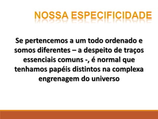 Se pertencemos a um todo ordenado e
somos diferentes – a despeito de traços
essenciais comuns -, é normal que
tenhamos papéis distintos na complexa
engrenagem do universo
 