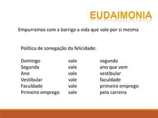 Política de sonegação da felicidade:
Domingo vale segunda
Segunda vale ano que vem
Ano vale vestibular
Vestibular vale faculdade
Faculdade vale primeiro emprego
Primeiro emprego vale pela carreira
Empurramos com a barriga a vida que vale por si mesma
 