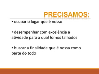 • ocupar o lugar que é nosso
• desempenhar com excelência a
atividade para a qual fomos talhados
• buscar a finalidade que é nossa como
parte do todo
 