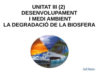 UNITAT III (2)
      DESENVOLUPAMENT
        I MEDI AMBIENT
LA DEGRADACIÓ DE LA BIOSFERA
 