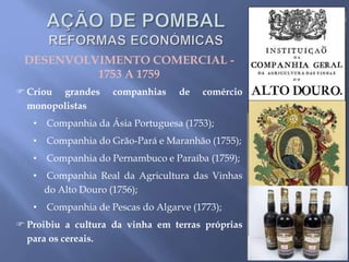 DESENVOLVIMENTO COMERCIAL -
1753 A 1759
 Criou grandes companhias de comércio
monopolistas
• Companhia da Ásia Portuguesa (1753);
• Companhia do Grão-Pará e Maranhão (1755);
• Companhia do Pernambuco e Paraíba (1759);
• Companhia Real da Agricultura das Vinhas
do Alto Douro (1756);
• Companhia de Pescas do Algarve (1773);
 Proibiu a cultura da vinha em terras próprias
para os cereais.
 