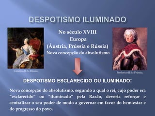 No século XVIII
Europa
(Áustria, Prússia e Rússia)
Nova concepção do absolutismo
DESPOTISMO ESCLARECIDO OU ILUMINADO:
Nova concepção do absolutismo, segundo a qual o rei, cujo poder era
“esclarecido” ou “iluminado” pela Razão, deveria reforçar e
centralizar o seu poder de modo a governar em favor do bem-estar e
do progresso do povo.
Frederico II da Prússia,
Catarina II da Rússia
 
