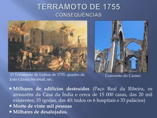 Convento do Carmo
Milhares de edifícios destruídos (Paço Real da Ribeira, os
armazéns da Casa da Índia e cerca de 15 000 casas, das 20 mil
existentes; 35 igrejas, das 40; todos os 6 hospitais e 33 palácios)
Morte de vinte mil pessoas
Milhares de desalojados.
O Terramoto de Lisboa de 1755, quadro de
João Glama Strobeal, séc.
 