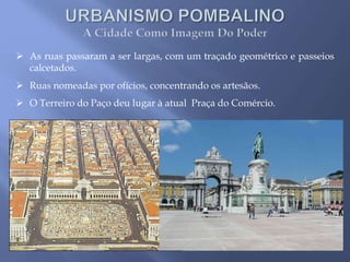  As ruas passaram a ser largas, com um traçado geométrico e passeios
calcetados.
 Ruas nomeadas por ofícios, concentrando os artesãos.
 O Terreiro do Paço deu lugar à atual Praça do Comércio.
 