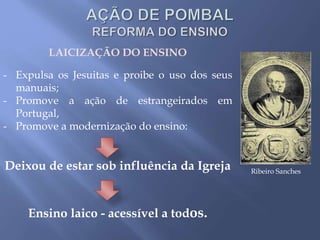 LAICIZAÇÃO DO ENSINO
- Expulsa os Jesuitas e proibe o uso dos seus
manuais;
- Promove a ação de estrangeirados em
Portugal,
- Promove a modernização do ensino:
Deixou de estar sob influência da Igreja
Ensino laico - acessível a todos.
Ribeiro Sanches
 
