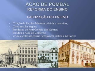 LAICIZAÇÃO DO ENSINO
- Criação de Escolas Menores oficiais e gratuitas;
- Criou escolas régias;
- Fundação do Real Colégio dos Nobres;
- Fundou a Aula do Comércio
- Criou escolas de ensino técnico em Lisboa e no Porto;
 
