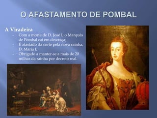 A Viradeira
- Com a morte de D. José I, o Marquês
de Pombal cai em descraça;
- É afastado da corte pela nova rainha,
D. Maria I;
- Obrigado a manter-se a mais de 20
milhas da rainha por decreto real.
 