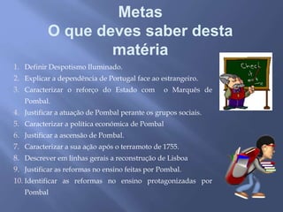 Metas
O que deves saber desta
matéria
1. Definir Despotismo Iluminado.
2. Explicar a dependência de Portugal face ao estrangeiro.
3. Caracterizar o reforço do Estado com o Marquês de
Pombal.
4. Justificar a atuação de Pombal perante os grupos sociais.
5. Caracterizar a política económica de Pombal
6. Justificar a ascensão de Pombal.
7. Caracterizar a sua ação após o terramoto de 1755.
8. Descrever em linhas gerais a reconstrução de Lisboa
9. Justificar as reformas no ensino feitas por Pombal.
10. Identificar as reformas no ensino protagonizadas por
Pombal
 