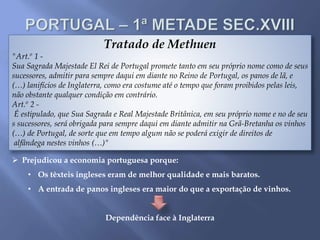 Tratado de Methuen
"Art.º 1 -
Sua Sagrada Majestade El Rei de Portugal promete tanto em seu próprio nome como de seus
sucessores, admitir para sempre daqui em diante no Reino de Portugal, os panos de lã, e
(…) lanifícios de Inglaterra, como era costume até o tempo que foram proibidos pelas leis,
não obstante qualquer condição em contrário.
Art.º 2 -
É estipulado, que Sua Sagrada e Real Majestade Britânica, em seu próprio nome e no de seu
s sucessores, será obrigada para sempre daqui em diante admitir na Grã-Bretanha os vinhos
(…) de Portugal, de sorte que em tempo algum não se poderá exigir de direitos de
alfândega nestes vinhos (…)"
 Prejudicou a economia portuguesa porque:
• Os têxteis ingleses eram de melhor qualidade e mais baratos.
• A entrada de panos ingleses era maior do que a exportação de vinhos.
Dependência face à Inglaterra
 