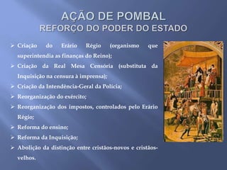  Criação do Erário Régio (organismo que
superintendia as finanças do Reino);
 Criação da Real Mesa Censória (substituta da
Inquisição na censura à imprensa);
 Criação da Intendência-Geral da Polícia;
 Reorganização do exército;
 Reorganização dos impostos, controlados pelo Erário
Régio;
 Reforma do ensino;
 Reforma da Inquisição;
 Abolição da distinção entre cristãos-novos e cristãos-
velhos.
APÓLICES DO REAL
ERÁRIO. São notas de
emergência emitidas para
certo prazo e em certas
circunstâncias, para
resolver dificuldades
financeiras.
 