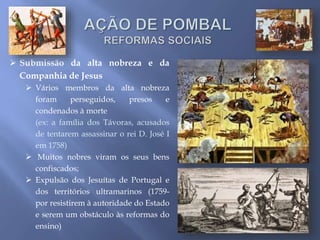  Submissão da alta nobreza e da
Companhia de Jesus
 Vários membros da alta nobreza
foram perseguidos, presos e
condenados à morte
(ex: a família dos Távoras, acusados
de tentarem assassinar o rei D. José I
em 1758)
 Muitos nobres viram os seus bens
confiscados;
 Expulsão dos Jesuítas de Portugal e
dos territórios ultramarinos (1759-
por resistirem à autoridade do Estado
e serem um obstáculo às reformas do
ensino)
 