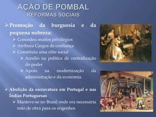 Promoção da burguesia e da
pequena nobreza:
 Concedeu muitos privilégios
 Atribuiu Cargos de confiança
 Constituiu uma elite social
 Auxílio na política de centralização
do poder
 Apoio na modernização da
administração e da economia.
 Abolição da escravatura em Portugal e nas
Índias Portuguesas
 Manteve-se no Brasil onde era necessária
mão de obra para os engenhos
 