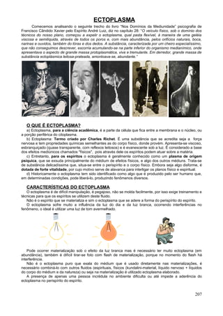 ECTOPLASMA
      Comecemos analisando o seguinte trecho do livro “Nos Domínios da Mediunidade” psicografia de
Francisco Cândido Xavier pelo Espírito André Luiz, diz no capítulo 28: “O veículo físico, sob o domínio dos
técnicos do nosso plano, começou a expelir o ectoplasma, qual pasta flexível, à maneira de uma geléia
viscosa e semilíquida, através de todos os poros e, com mais abundância, pelos orifícios naturais, boca,
narinas e ouvidos, também do tórax e dos dedos. A substância, caracterizada por um cheiro especialíssimo,
que não conseguimos descrever, escorria acumulando-se na parte inferior do organismo medianímico, onde
apresentava o aspecto de grande massa protoplasmática, viva e tremulante. Em derredor, grande massa de
substância ectoplásmica leitosa-prateada, amontoava-se, abundante.”




   O QUE É ECTOPLASMA?
   a) Ectoplasma, para a ciência acadêmica, é a parte da célula que fica entre a membrana e o núcleo, ou
a porção periférica do citoplasma.
   b) Ectoplasma: Termo criado por Charles Richet. É uma substância que se acredita seja a força
nervosa e tem propriedades químicas semelhantes as do corpo físico, donde provém. Apresenta-se viscoso,
esbranquiçado (quase transparente, com reflexos leitosos) e é evanescente sob a luz. É considerado a base
dos efeitos mediúnicos chamados "físicos", pois através dele os espíritos podem atuar sobre a matéria.
   c) Entretanto, para os espíritos o ectoplasma é geralmente conhecido como um plasma de origem
psíquica, que se exsuda principalmente do médium de efeitos físicos, e algo dos outros médiuns. Trata-se
de substância delicadíssima que, situa-se entre o perispírito e o corpo físico. Embora seja algo disforme, é
dotada de forte vitalidade, por cujo motivo serve de alavanca para interligar os planos físico e espiritual.
   d) Historicamente o ectoplasma tem sido identificado como algo que é produzido pelo ser humano que,
em determinadas condições, pode liberá-lo, produzindo fenômenos diversos.

   CARACTERÍSTICAS DO ECTOPLASMA
   O ectoplasma é de difícil manipulação, é pegajoso, não se molda facilmente, por isso exige treinamento e
técnicas para que os espíritos se utilizem deste fluido.
   Não é o espírito que se materializa e sim o ectoplasma que se adere a forma do perispírito do espírito.
   O ectoplasma sofre muito a influência da luz do dia e da luz branca, ocorrendo interferências no
fenômeno, o ideal é utilizar uma luz de tom avermelhado.




    Pode ocorrer materialização sob o efeito da luz branca mas é necessário ter muito ectoplasma (em
abundância), também é difícil tirar-se foto com flash de materialização, porque no momento do flash há
interferência.
    Não é o ectoplasma puro que exala do médium que é usado diretamente nas materializações, é
necessário combiná-lo com outros fluidos (espirituais, físicos (kundalini-material, líquido nervoso + líquidos
do corpo do médium e da natureza) ou seja na materialização é utilizado ectoplasma elaborado.
    A presença de apenas uma pessoa incrédula no ambiente dificulta ou até impede a aderência do
ectoplasma no perispírito do espírito.


                                                                                                         207
 