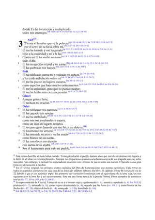 donde Yo he fortalecido y multiplicado
          todos mis enemigos.[Dt 28:18; Jer 16:2-4; Os 9:12-16; Lc 23:29-30]

              Alef[32]
     3
     2
           1
            Yo soy el hombre que ve la pobreza[cp1:12-14; Job 19:21; Sal 71:20; 88:7,15-16; Is 53:3]
            por el cetro de su furia sobre mí,[Jer 15:17-18; 20:14-18; 38:6]
          El me ha tomado y me ha guiado[cp 53-55 2:1; Dt 28:29; Job 18:18; 30:26; Is 59:9; Jer 13:16]
          lejos a la oscuridad y no a la luz.[Am 5:18-20; Jud 1:6,13]
     3
          Contra mí El ha vuelto su mano[cp 2:4-7; Dt 29:20; Job 31:21; Is 1:25; 63:10]
          todo el día.
     4
          El ha envejecido mi piel y mi carne,[33][Job 16:8-9 Sal 31:9-10; 32:3; 38:2-8; 102:3-5]
          El ha quebrado mis huesos.[Sal 22:14; 51:8; Is 38:13; Jer 50:17]
          Beit
     5
          El ha edificado contra mí y rodeado mi cabeza,[cp 7-9; Job 19:8]
          y ha traído tribulación sobre mí.[cp 19; Sal 69:21; Jer 8:14; 9:15; 23:15]
     6
          El me ha puesto en lugares oscuros,[Sal 88:5-6; 143:3,7]
          como aquellos que hace mucho están muertos.[cp 9; Job 3:23; 19:8; Sal 88:8; Jer 38:6; Os 2:6]
     7
          El me ha enjaulado, para que no pueda escapar;
          El me ha hecho mis cadenas pesadas.[cp 1:14; 5:5; Da 9:12]
          Gimel
     8
          Aunque grito y lloro,
          El rechaza mi oración.[cp 44; Job 19:7; 30:20; Sal 22:2; 80:4; Hab 1:2; Mt 27:46]
          Dalet
     9
          El ha edificado mis caminos.[cp 11; Is 30:28; 63:17]
          El ha cercado mis sendas.
     10
          El me ha atribulado,[Job 10:16; Is 38:13; Os 5:14; 6:1; 13:7-8; Am 5:18-20]
          como una osa asechando en espera,
          como un león en lugares secretos.
     11
          El me persiguió después que me fui, y me detuvo,[34]
          El totalmente me arruinó.[cp 1:13; Job 16:7; Is 3:26; Jer 6:8; 9:10-11; 19:8; 32:43; Mt 23:38; Re 18:19]
     12
          El ha entesado su arco y me ha usado[Job 6:4; 7:20; 16:12-13; Sal 7:12-13; 38:2]
          como blanco de sus saetas.
     13
          El ha entrado en mis riendas
          con saetas de su aljaba. [Dt 32:23; Job 6:4; 41:28]
     14
          Soy el hazmerreír para todo mi pueblo,[cp 63; Ne 4:2-4; Job 30:1-9; Sal 22:6-7; 35:15-16; 44:13]

31
   Esta escena horrible se pudo haber evitado. Yirmeyah advirtió al pueblo durante años que este día de destrucción llegaría y
le dolió en el alma ver su cumplimiento. Siempre nos impactamos cuando escuchamos acerca de una tragedia que cae sobre
inocentes. Sin embargo, a menudo los espectadores inocentes son víctimas de juicio sobre una nación. El pecado causa gran
tristeza y devastación a muchos.
32
   En el Hebreo original, los primeros cuatro capítulos del libro de Lamentaciones son poemas acrósticos. Cada verso en
todos los capítulos comienza con cada una de las letras del alfabeto hebreo (Alef-Bet). El capítulo 3 tiene 66 versos en vez de
22 debido a que es un acróstico triple: los primeros tres versículos comienzan con el equivalente de la letra Alef, los tres
siguientes con la letra Bet y así sucesivamente. Esta era una forma típica de la poesía Hebrea. Otros ejemplos de acrósticos
son los Sal 37, 119 y 145, y Pr 31.10–31.
33
   En representación de Yisra'el, Yirmeyah se ve a sí mismo viejo y quebrantado (v. 4), muerto y sepultado (v. 6; Sal 143.3),
prisionero (v. 7), torturado (v. 8), como viajero desorientado (v. 9), atacado por las fieras (vv. 10, 11), como blanco de las
flechas (vv. 12, 13), objeto de burla (v. 14), amargado (v. 15) y humillado (v. 16).
34
   Job 16:12-13; Sal 50:22; Je 5:6; 51:20-22; Da 2:40-44; 7:23; Mi 5:8 Os 6:1.
 
