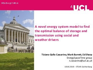 A novel energy system model to find
the optimal balance of storage and
transmission using social and
weather drivers
Tiziano Gallo Cassarino, Mark Barrett, Ed Sharp
EnergySpaceTime group
t.cassarino@ucl.ac.uk
18.06.2018 – ETSAP, Gothenburg
 