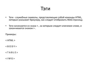 Тэги
• Теги - служебные символы, представляющие собой команды HTML,
которые указывает броузеру, как следует отображать Web-страницу.
• Теги начинаются со знака < , за которым следует ключевое слово, и
заканчивается знаком > .
Примеры:
< HTML >
< B O D Y >
< T A B L E >
< I M G >
 