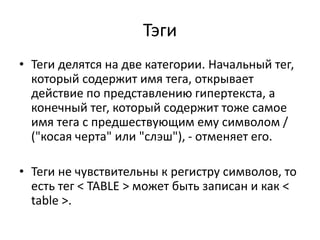 Тэги
• Теги делятся на две категории. Начальный тег,
который содержит имя тега, открывает
действие по представлению гипертекста, а
конечный тег, который содержит тоже самое
имя тега с предшествующим ему символом /
("косая черта" или "слэш"), - отменяет его.
• Теги не чувствительны к регистру символов, то
есть тег < TABLE > может быть записан и как <
table >.
 