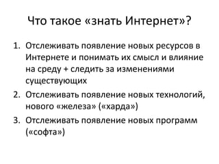Что такое «знать Интернет»?
1. Отслеживать появление новых ресурсов в
Интернете и понимать их смысл и влияние
на среду + следить за изменениями
существующих
2. Отслеживать появление новых технологий,
нового «железа» («харда»)
3. Отслеживать появление новых программ
(«софта»)
 