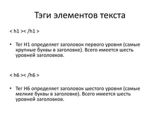 Тэги элементов текста
< h1 >< /h1 >
• Тег H1 определяет заголовок первого уровня (самые
крупные буквы в заголовке). Всего имеется шесть
уровней заголовков.
< h6 >< /h6 >
• Тег H6 определяет заголовок шестого уровня (самые
мелкие буквы в заголовке). Всего имеется шесть
уровней заголовков.
 
