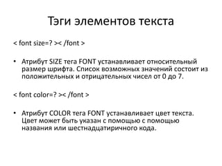 Тэги элементов текста
< font size=? >< /font >
• Атрибут SIZE тега FONT устанавливает относительный
размер шрифта. Список возможных значений состоит из
положительных и отрицательных чисел от 0 до 7.
< font color=? >< /font >
• Атрибут COLOR тега FONT устанавливает цвет текста.
Цвет может быть указан с помощью с помощью
названия или шестнадцатиричного кода.
 