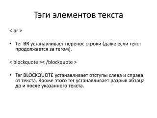 Тэги элементов текста
< br >
• Тег BR устанавливает перенос строки (даже если текст
продолжается за тегом).
< blockquote >< /blockquote >
• Тег BLOCKQUOTE устанавливает отступы слева и справа
от текста. Кроме этого тег устанавливает разрыв абзаца
до и после указанного текста.
 