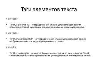 Тэги элементов текста
< ol >< /ol >
• Тег OL ("ordered list" - упорядоченный список) устанавливает режим
последовательной нумерации элементов, размещенных внутри списка.
< ul >< /ul >
• Тег UL ("unordered list" - неупорядоченный список) устанавливает режим
отображения текста в виде маркированного списка.
< li >< /li >
• Тег LI устанавливает режим отображения текста в виде пункта списка. Такой
список может быть неупорядоченным, упорядоченным или маркированным.
 