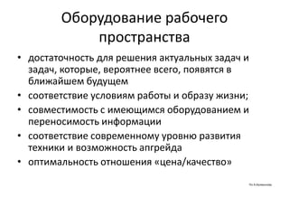 Оборудование рабочего
пространства
• достаточность для решения актуальных задач и
задач, которые, вероятнее всего, появятся в
ближайшем будущем
• соответствие условиям работы и образу жизни;
• совместимость с имеющимся оборудованием и
переносимость информации
• соответствие современному уровню развития
техники и возможность апгрейда
• оптимальность отношения «цена/качество»
По А.Калмыкову
 
