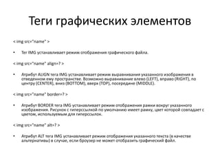 Теги графических элементов
< img src="name" >
• Тег IMG устанавливает режим отображения графического файла.
< img src="name" align=? >
• Атрибут ALIGN тега IMG устанавливает режим выравнивания указанного изображения в
отведенном ему пространстве. Возможно выравнивание влево (LEFT), вправо (RIGHT), по
центру (CENTER), вниз (BOTTOM), вверх (TOP), посередине (MIDDLE).
< img src="name" border=? >
• Атрибут BORDER тега IMG устанавливает режим отображения рамки вокруг указанного
изображения. Рисунок с гиперссылкой по умолчанию имеет рамку, цвет которой совпадает с
цветом, используемым для гиперссылок.
< img src="name" alt=? >
• Атрибут ALT тега IMG устанавливает режим отображения указанного текста (в качестве
альтернативы) в случае, если броузер не может отобразить графический файл.
 