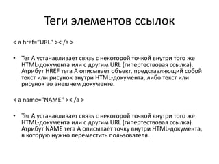 Теги элементов ссылок
< a href="URL" >< /a >
• Тег A устанавливает связь с некоторой точкой внутри того же
HTML-документа или с другим URL (гипертествовая ссылка).
Атрибут HREF тега A описывает объект, представляющий собой
текст или рисунок внутри HTML-документа, либо текст или
рисунок во внешнем документе.
< a name="NAME" >< /a >
• Тег A устанавливает связь с некоторой точкой внутри того же
HTML-документа или с другим URL (гипертествовая ссылка).
Атрибут NAME тега A описывает точку внутри HTML-документа,
в которую нужно переместить пользователя.
 