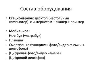 Состав оборудования
• Стационарное: десктоп (настольный
компьютер) с интернетом + сканер + принтер
• Мобильное:
- Ноутбук (ультрабук)
- Планшет
- Смартфон (с функциями фото/видео съемки +
диктофона)
- (Цифровая фото/видео камера)
- (Цифровой диктофон)
 