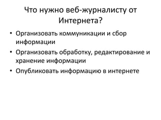 Что нужно веб-журналисту от
Интернета?
• Организовать коммуникации и сбор
информации
• Организовать обработку, редактирование и
хранение информации
• Опубликовать информацию в интернете
 