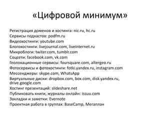 «Цифровой минимум»
Регистрация доменов и хостинга: nic.ru, hc.ru
Сервисы подкастов: podfm.ru
Видеохостинги: youtube.com
Блогохостинги: livejournal.com, liveinternet.ru
Микроблоги: twiter.com, tumblr.com
Соцсети: facebook.com, vk.com
Геолокационные сервисы: foursquare.com, altergeo.ru
Фотосервисы и фотохостинги: fotki.yandex.ru, instagram.com
Мессенджеры: skype.com, WhatsApp
Виртуальные диски: dropbox.com, box.com, disk.yandex.ru,
drive.google.com
Хостинг презентаций: slideshare.net
Публиковать книги, журналы онлайн: issuu.com
Закладки и заметки: Evernote
Проектная работа в группах: BaseCamp, Мегаплан
 
